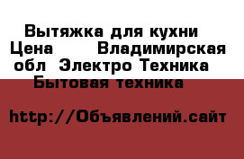 Вытяжка для кухни › Цена ­ 6 - Владимирская обл. Электро-Техника » Бытовая техника   